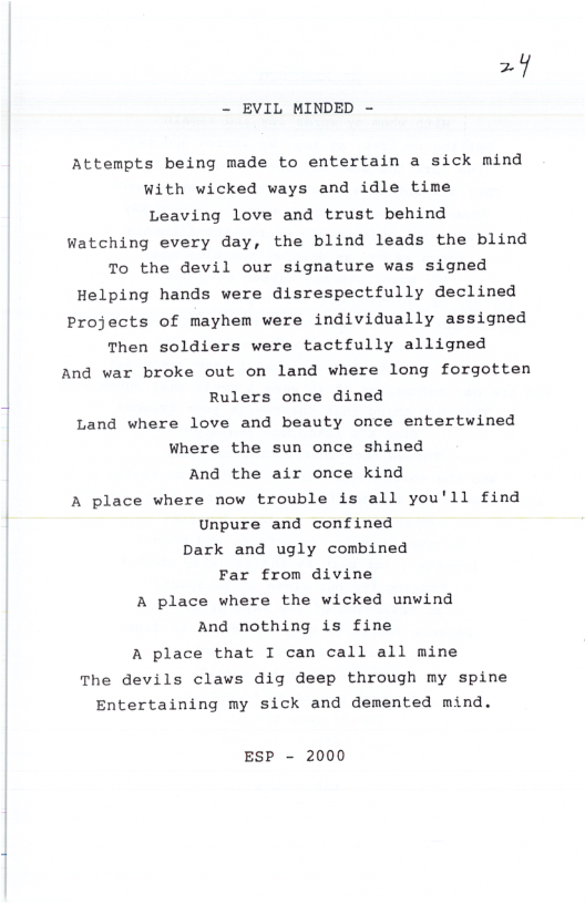 =  - EVIL MINDED -  Attempts being made to entertain a sick mind With wicked ways and idle time Leaving love and trust behind  Watching every day, the blind leads the blind  To the devil our signature was signed Helping hands were disrespectfully declined Projects of mayhem were individually assigned Then soldiers were tactfully alligned And var broke out on land where long forgotten Rulers once dined Land where love and beauty once entertwined Where the sun once shined And the air once kind A place where now trouble is all you’ll find Unpure and confined Dark and ugly combined Far from divine A place where the wicked unwind And nothing is fine A place that I can call all mine The devils claws dig deep through my spine Entertaining my sick and demented mind.  ESP - 2000 